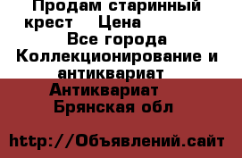 Продам старинный крест  › Цена ­ 20 000 - Все города Коллекционирование и антиквариат » Антиквариат   . Брянская обл.